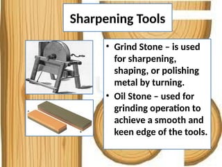 Sharpening Tools
• Grind Stone – is used
for sharpening,
shaping, or polishing
metal by turning.
• Oil Stone – used for
grinding operation to
achieve a smooth and
keen edge of the tools.
 