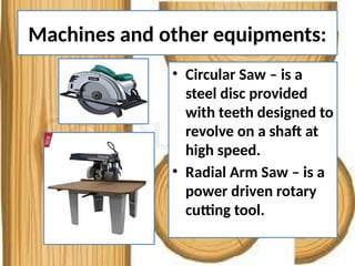 Machines and other equipments:
• Circular Saw – is a
steel disc provided
with teeth designed to
revolve on a shaft at
high speed.
• Radial Arm Saw – is a
power driven rotary
cutting tool.
 