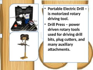 • Portable Electric Drill –
is motorized rotary
driving tool.
• Drill Press – power
driven rotary tools
used for driving drill
bits, plug cutters, and
many auxiliary
attachments.
 