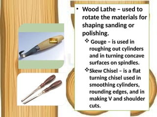 • Wood Lathe – used to
rotate the materials for
shaping sanding or
polishing.
 Gouge – is used in
roughing out cylinders
and in turning concave
surfaces on spindles.
Skew Chisel – is a flat
turning chisel used in
smoothing cylinders,
rounding edges, and in
making V and shoulder
cuts.
 