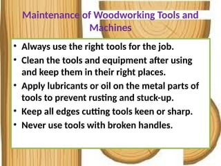Maintenance of Woodworking Tools and
Machines
• Always use the right tools for the job.
• Clean the tools and equipment after using
and keep them in their right places.
• Apply lubricants or oil on the metal parts of
tools to prevent rusting and stuck-up.
• Keep all edges cutting tools keen or sharp.
• Never use tools with broken handles.
 