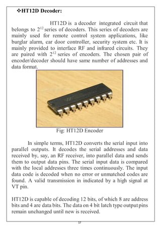 17
HT12D Decoder:
HT12D is a decoder integrated circuit that
belongs to 212
series of decoders. This series of decoders are
mainly used for remote control system applications, like
burglar alarm, car door controller, security system etc. It is
mainly provided to interface RF and infrared circuits. They
are paired with 212
series of encoders. The chosen pair of
encoder/decoder should have same number of addresses and
data format.
Fig: HT12D Encoder
In simple terms, HT12D converts the serial input into
parallel outputs. It decodes the serial addresses and data
received by, say, an RF receiver, into parallel data and sends
them to output data pins. The serial input data is compared
with the local addresses three times continuously. The input
data code is decoded when no error or unmatched codes are
found. A valid transmission in indicated by a high signal at
VT pin.
HT12D is capable of decoding 12 bits, of which 8 are address
bits and 4 are data bits. The data on 4 bit latch type outputpins
remain unchanged until new is received.
 