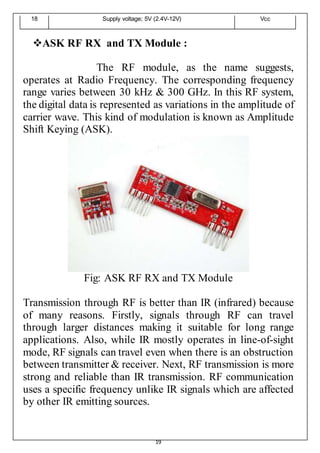 19
18 Supply voltage; 5V (2.4V-12V) Vcc
ASK RF RX and TX Module :
The RF module, as the name suggests,
operates at Radio Frequency. The corresponding frequency
range varies between 30 kHz & 300 GHz. In this RF system,
the digital data is represented as variations in the amplitude of
carrier wave. This kind of modulation is known as Amplitude
Shift Keying (ASK).
Fig: ASK RF RX and TX Module
Transmission through RF is better than IR (infrared) because
of many reasons. Firstly, signals through RF can travel
through larger distances making it suitable for long range
applications. Also, while IR mostly operates in line-of-sight
mode, RF signals can travel even when there is an obstruction
between transmitter & receiver. Next, RF transmission is more
strong and reliable than IR transmission. RF communication
uses a specific frequency unlike IR signals which are affected
by other IR emitting sources.
 