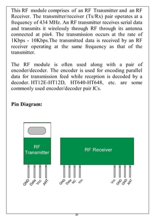 20
This RF module comprises of an RF Transmitter and an RF
Receiver. The transmitter/receiver (Tx/Rx) pair operates at a
frequency of 434 MHz. An RF transmitter receives serial data
and transmits it wirelessly through RF through its antenna
connected at pin4. The transmission occurs at the rate of
1Kbps - 10Kbps.The transmitted data is received by an RF
receiver operating at the same frequency as that of the
transmitter.
The RF module is often used along with a pair of
encoder/decoder. The encoder is used for encoding parallel
data for transmission feed while reception is decoded by a
decoder. HT12E-HT12D, HT640-HT648, etc. are some
commonly used encoder/decoder pair ICs.
Pin Diagram:
 