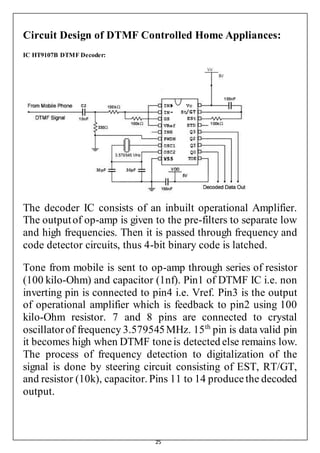 25
Circuit Design of DTMF Controlled Home Appliances:
IC HT9107B DTMF Decoder:
The decoder IC consists of an inbuilt operational Amplifier.
The outputof op-amp is given to the pre-filters to separate low
and high frequencies. Then it is passed through frequency and
code detector circuits, thus 4-bit binary code is latched.
Tone from mobile is sent to op-amp through series of resistor
(100 kilo-Ohm) and capacitor (1nf). Pin1 of DTMF IC i.e. non
inverting pin is connected to pin4 i.e. Vref. Pin3 is the output
of operational amplifier which is feedback to pin2 using 100
kilo-Ohm resistor. 7 and 8 pins are connected to crystal
oscillatorof frequency 3.579545MHz. 15th
pin is data valid pin
it becomes high when DTMF toneis detected else remains low.
The process of frequency detection to digitalization of the
signal is done by steering circuit consisting of EST, RT/GT,
and resistor (10k), capacitor. Pins 11 to 14 producethe decoded
output.
 