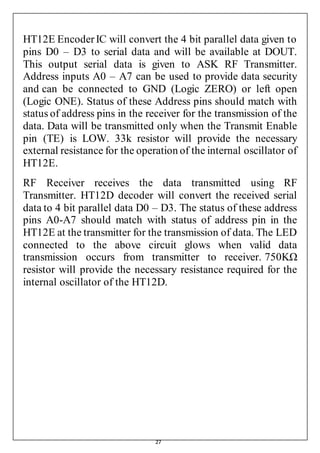 27
HT12E EncoderIC will convert the 4 bit parallel data given to
pins D0 – D3 to serial data and will be available at DOUT.
This output serial data is given to ASK RF Transmitter.
Address inputs A0 – A7 can be used to provide data security
and can be connected to GND (Logic ZERO) or left open
(Logic ONE). Status of these Address pins should match with
status of address pins in the receiver for the transmission of the
data. Data will be transmitted only when the Transmit Enable
pin (TE) is LOW. 33k resistor will provide the necessary
external resistance for the operation of the internal oscillator of
HT12E.
RF Receiver receives the data transmitted using RF
Transmitter. HT12D decoder will convert the received serial
data to 4 bit parallel data D0 – D3. The status of these address
pins A0-A7 should match with status of address pin in the
HT12E at the transmitter for the transmission of data. The LED
connected to the above circuit glows when valid data
transmission occurs from transmitter to receiver. 750KΩ
resistor will provide the necessary resistance required for the
internal oscillator of the HT12D.
 