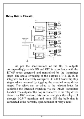 28
Relay Driver Circuit:
As per the specifications of the IC, its outputs
correspondingly switch ON and OFF in accordance with the
DTMF tones generated and transmitted by the transmitter
stage. The above switching of the outputs of HT12D IC is
integrated to 4 discretely configured IC 4013 based flip flop
stages which respond by toggling the attached relay driver
stages. The relays can be wired to the relevant loads for
achieving the intended switching via the DTMF transmitter
handset. The outputof flip flop is connected to the relay driver
circuit via 1KΩ resistor; this output energizes the relay coil
through BC547 transistor and turns ON the bulb that is
connected at the normally open terminal of relay circuit.
 