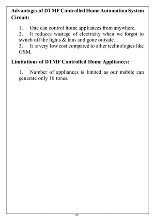 34
Advantages of DTMF ControlledHomeAutomationSystem
Circuit:
1. One can control home appliances from anywhere.
2. It reduces wastage of electricity when we forgot to
switch off the lights & fans and gone outside.
3. It is very low cost compared to other technologies like
GSM.
Limitations of DTMF Controlled Home Appliances:
1. Number of appliances is limited as our mobile can
generate only 16 tones.
 