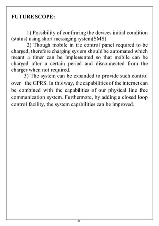 38
FUTURESCOPE:
1) Possibility of confirming the devices initial condition
(status) using short messaging system(SMS)
2) Though mobile in the control panel required to be
charged, therefore charging system should be automated which
meant a timer can be implemented so that mobile can be
charged after a certain period and disconnected from the
charger when not required.
3) The system can be expanded to provide such control
over the GPRS. In this way, the capabilities of the internet can
be combined with the capabilities of our physical line free
communication system. Furthermore, by adding a closed loop
control facility, the system capabilities can be improved.
 
