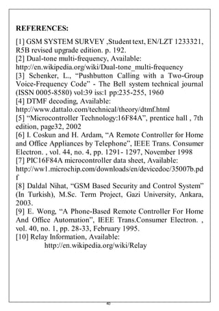40
REFERENCES:
[1] GSM SYSTEM SURVEY ,Student text, EN/LZT 1233321,
R5B revised upgrade edition. p. 192.
[2] Dual-tone multi-frequency, Available:
http://en.wikipedia.org/wiki/Dual-tone_multi-frequency
[3] Schenker, L., “Pushbutton Calling with a Two-Group
Voice-Frequency Code” - The Bell system technical journal
(ISSN 0005-8580) vol:39 iss:1 pp:235-255, 1960
[4] DTMF decoding, Available:
http://www.dattalo.com/technical/theory/dtmf.html
[5] “Microcontroller Technology:16F84A”, prentice hall , 7th
edition, page32, 2002
[6] I. Coskun and H. Ardam, “A Remote Controller for Home
and Office Appliances by Telephone”, IEEE Trans. Consumer
Electron. , vol. 44, no. 4, pp. 1291- 1297, November 1998
[7] PIC16F84A microcontroller data sheet, Available:
http://ww1.microchip.com/downloads/en/devicedoc/35007b.pd
f
[8] Daldal Nihat, “GSM Based Security and Control System”
(In Turkish), M.Sc. Term Project, Gazi University, Ankara,
2003.
[9] E. Wong, “A Phone-Based Remote Controller For Home
And Office Automation”, IEEE Trans.Consumer Electron. ,
vol. 40, no. 1, pp. 28-33, February 1995.
[10] Relay Information, Available:
http://en.wikipedia.org/wiki/Relay
 