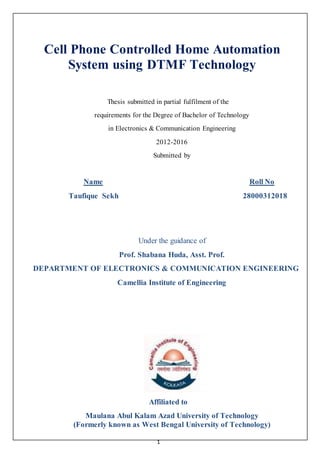 1
Cell Phone Controlled Home Automation
System using DTMF Technology
Thesis submitted in partial fulfilment of the
requirements for the Degree of Bachelor of Technology
in Electronics & Communication Engineering
2012-2016
Submitted by
Name Roll No
Taufique Sekh 28000312018
Under the guidance of
Prof. Shabana Huda, Asst. Prof.
DEPARTMENT OF ELECTRONICS & COMMUNICATION ENGINEERING
Camellia Institute of Engineering
Affiliated to
Maulana Abul Kalam Azad University of Technology
(Formerly known as West Bengal University of Technology)
 