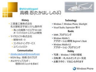 高橋 忍(たかはし しのぶ）
             History                              Technology
 三菱重工業株式会社                          Windows 7, Windows Phone, Silverlight
  名古屋航空宇宙システム製作所                     Visual Studio, Expression 等々
    海上自衛隊 ヘリコプタ KH-60K                              Books
     オートパイロットシステムの開発
                                     XAML プログラミング
 マイクロソフト株式会社
                                     Windows Mobile 5
    開発サポート
                                      アプリケーション開発 Beginner’s Book
    コンサルティングサービス
                                     Windows Mobile 6.5
    エバンジェリスト                         アプリケーション プログラミング
         Communication                               Hobby
 shinobu.takahashi@microsoft.com    写真：Windows 7 の桜の壁紙
 MSDN Blog : 高橋 忍のブログ               自転車：ホノルルセンチュリー完走
 オルタナティブブログ：                        お菓子作り：マカロンも作ります
       理想のガジェットを求めて
 