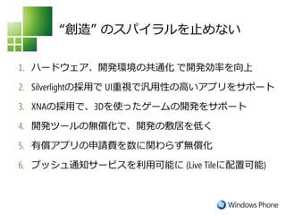 “創造” のスパイラルを止めない

1. ハードウェア、開発環境の共通化 で開発効率を向上

2. Silverlightの採用で UI重視で汎用性の高いアプリをサポート

3. XNAの採用で、3Dを使ったゲームの開発をサポート

4. 開発ツールの無償化で、開発の敷居を低く

5. 有償アプリの申請費を数に関わらず無償化

6. プッシュ通知サービスを利用可能に (Live Tileに配置可能)
 