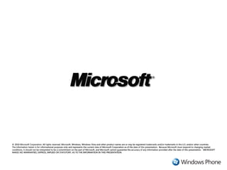© 2010 Microsoft Corporation. All rights reserved. Microsoft, Windows, Windows Vista and other product names are or may be registered trademarks and/or trademarks in the U.S. and/or other countries.
The information herein is for informational purposes only and represents the current view of Microsoft Corporation as of the date of this presentation. Because Microsoft must respond to changing market
conditions, it should not be interpreted to be a commitment on the part of Microsoft, and Microsoft cannot guarantee the accuracy of any information provided after the date of this presentation. MICROSOFT
MAKES NO WARRANTIES, EXPRESS, IMPLIED OR STATUTORY, AS TO THE INFORMATION IN THIS PRESENTATION.
 