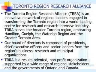TORONTO REGION RESEARCH ALLIANCE The Toronto Region Research Alliance (TRRA) is an innovative network of regional leaders engaged in transforming the Toronto region into a world-leading centre for research and research-intensive industry. TRRA serves the broader Toronto region, embracing Hamilton, Guelph, the Waterloo Region and the Greater Toronto Area.  Our board of directors is composed of presidents, chief executive officers and senior leaders from the region's business, research and municipal organizations.  TRRA is a results-oriented, non-profit organization supported by a wide range of regional stakeholders and the governments of Ontario and Canada. 