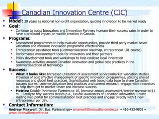 Canadian Innovation Centre (CIC) Model:  30 years as national non-profit organization, guiding innovation to be market ready   Goal:  Continue to assist Innovators and Innovation Partners increase their success rates in order to have a profound impact on wealth creation in Canada. Programs: Assessment programmes to help evaluate opportunities, provide third party market based validation and measure innovation programme effectiveness Entrepreneur assistance tools (Commercialization roadmap, entrepreneur 101 course) Performance measurement tools for innovators and their partners Policy development tools and workshops to help catalyze local innovation Awareness activities around Canadian innovation and global best practices in the commercialization of technology  Success:  What it looks like:  Increased utilization of assessment services/market validation studies. Provision of cost effective management of specific innovation programmes, utilizing shared resources and global best practices. Sophisticated web based data base to share Canadian success stories, commercialization best practices and current research, engage with innovators to help them get to market faster and increase success Metrics:  Double Innovation Partners to 10, Increase annual assessment/service revenue to $1 m. , Catalyze fifty success stories p.a., Double awareness of Canadian innovation, Create leading web portal for commercialization best practices and engage directly with 1 new entrepreneur per day. Contact Information: Andrew Maxwell , Dir. Bus. Partnerships•  [email_address]   • 416-433-9805 •  www.innovationcentre.ca   
