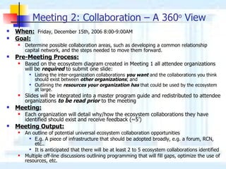 Meeting 2: Collaboration – A 360 o  View   When:   Friday, December 15th, 2006 8:00-9:00AM  Goal:   Determine possible collaboration areas, such as developing a common relationship capital network, and the steps needed to move them forward.   Pre-Meeting Process: Based on the ecosystem diagram created in Meeting 1 all attendee organizations will be  required  to submit one slide: Listing the inter-organization collaborations  you want  and the collaborations you think should exist between  other organizations ; and Outlining the  resources your organization has  that could be used by the ecosystem at large. Slides will be integrated into a master program guide and redistributed to attendee organizations  to be read prior  to the meeting Meeting: Each organization will detail why/how the ecosystem collaborations they have identified should exist and receive feedback (~5’) Meeting Output: An outline of potential universal ecosystem collaboration opportunities E . g.   A  piece of infrastructure  that should be adopted broadly, e.g. a forum, RCN, etc.. It is anticipated that there will be at least 2 to 5 ecosystem collaborations identified Multiple off-line discussions outlining programming that will fill gaps, optimize the use of resources, etc. 
