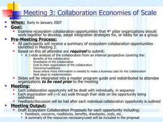 Meeting 3: Collaboration Economies of Scale   When:   Early in January 2007 Goal:   Examine ecosystem collaboration opportunities that 4 th  pillar organizations should work together to develop, adopt integration strategies for, or lobby for as a group. Pre-Meeting Process: All participants will receive a summary of ecosystem collaboration opportunities identified in Meeting 2. Based on this all attendee are  required  to submit: A 1-slide analysis of the collaboration from an internal perspective covering the: Benefits of the collaboration Drawbacks of the collaboration Cost to their organization of the collaboration Concerns/roadblocks Areas where more information is needed to make a business case for the collaboration Next steps to implementation Slides will be integrated into a master program guide and redistributed to attendee organizations  to be read prior  to the meeting Meeting: Each collaboration opportunity will be dealt with individually, in sequence Each organization will (~5’ ea) walk through their slide on the opportunity being addressed Feedback/discussion will be had after each individual collaboration opportunity is outlined  Meeting Output: Draft Ecosystem Collaboration Proposals for each opportunity including: Feedback, concerns, roadblocks, benefits, drawbacks, costs, etc.. A summary of the resources necessary/used will be included in the proposal 