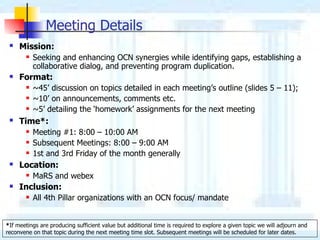 Meeting Details Mission :   Seeking and enhancing OCN synergies   while  identifying gaps, establishing a collaborative dialog,   and  preventing  program  duplication .   F ormat : ~45’   discussion  on topic s detailed in each meeting’s outline (slides 5 – 11); ~10’ on  announcements, comments   etc. ~5’ detailing the ‘homework’ assignments for the next meeting Time* :   Meeting #1: 8:00 – 10:00 AM Subsequent Meetings:  8:00 – 9:00 AM 1st and 3rd Friday of the month generally Location :   MaRS and  webex  Inclusion :   All 4th Pillar organizations with an  OCN  focus/ mandate * If meetings are producing sufficient value but additional time is required to explore a given topic we will adjourn and reconvene on that topic during the next meeting time slot. Subsequent meetings will be scheduled for later dates.  
