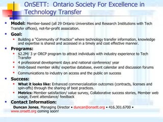 OnSETT:  Ontario Society For Excellence in Technology Transfer Model:   Member-based (all 29 Ontario Universities and Research Institutions with Tech Transfer offices), not-for-profit association.   Goal:   Building a “Community of Practice” where technology transfer information, knowledge and expertise is shared and accessed in a timely and cost effective manner. Programs: $2.2M/ 3 yr ORCP program to attract individuals with industry experience to Tech Transfer 4 professional development days and national conference/ year Web-based member skills/ expertise database, event calendar and discussion forums Communications to industry on access and the public on success   Success:   What it looks like:  Enhanced commercialization outcomes (contracts, licenses and spin-offs) through the sharing of best practices. Metrics:  Member satisfaction/ value survey, Collaborative success stories, Member web usage, Event attendance/ feedback Contact Information: Duncan Jones , Managing Director  •  [email_address]   •  416.301.6700  •   www.onsett.org  coming soon! 