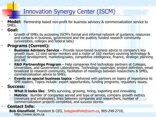 Innovation Synergy Center (ISCM) Model:   Partnership based non-profit for business advisory & commercialization service to SMEs.  Goal:   Growth of SMEs by accessing ISCM’s formal and informal network of guidance, resources and contacts in business, government and the publicly funded research community (universities, colleges and federal labs) Programs (Current): Business Advisory Service  – Provide issue-based business advice to company’s key growth issue. 12 core senior mentors and a roster of 160 mentors covering technology & product development, marketing/sales, competitive intelligence, finance, strategic planning and HR. R&D Partnerships Program  – Help companies find technology partners at Colleges, Universities, and Government Laboratories. Technology roadmaps, project definition, email broadcast to research community, facilitation of meetings between researchers & SMEs, commercialization advice to SMEs.  Events on special business topics  – Delivered with partners on topics of importance to SME leaders. Topics include: export opportunities, funding programs, regulatory issues. Success: What it looks like :  SMEs surviving, growing, hiring, exporting and innovating  Metrics :  Number of companies served and type of service, company growth metrics (revenues and employees), links between companies and researchers, number of commercialization projects completed, and success stories. Contact Info: Bob Glandfield , President & CEO,  [email_address] , 905-248-2710, http://www.iscm.ca 