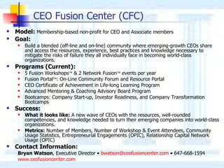 CEO Fusion Center (CFC) Model:   Membership-based non-profit for CEO and Associate members Goal:   Build a blended (off-line and on-line) community where emerging-growth CEOs share  and access the resources, experience, best practices and knowledge necessary to mitigate the risks of failure they all individually face in becoming world-class organizations. Programs (Current): 5  Fusion Workshops TM  &  2  Network Fusion TM  events per year Fusion  Portal TM : On-Line Community  Forum  and Resource  Portal CEO Certificate of Achievement  in Life-long Learning  Program Advanced Mentoring & Coaching Advisory Board Program Bootcamps: Company Start-up, Investor Readiness, and Company Transformation Bootcamp s Success:   What it looks like:  A new wave of CEOs with the resources, well-rounded competencies, and knowledge needed to turn their emerging companies into world-class organizations. Metrics:  Number of Members, Number of Workshop & Event Attendees, Community Usage Statistics, Entrepreneurial Engagements (OPIC), Relationship Capital Network Usage (OPIC) Contact Information: Bryan Watson , Executive Director  •  [email_address]   •  647-668-1594 www.ceofusioncenter.com 