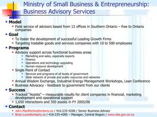 Ministry of Small Business & Entrepreneurship :  Business Advisory Services Model Field service of advisors based from 12 offices in Southern Ontario – free to Ontario companies Goal To foster the development of successful Leading Growth Firms Targeting tradable goods and services companies with 10 to 500 employees Programs Advisory support across functional business areas Marketing and sales, especially exports Finance Operations and technology upgrading Human resource development Single Point of Contact Services and programs of all levels of government Wide network of private and public resources and networks Annual Wisdom Exchange, Industrial Energy Management Workshops, Lean Conference Business Advocacy - feedback to government from our clients Success Tracked “Assists” – measurable results for client companies in financial, marketing development and operational support 1,650 interactions and 350 assists in FY 2005/06 Contact [email_address]  / 416-235-4268 / Senior Business Advisor [email_address]  / 416-235-4285 – Manager, Central Region /  www.sbe.gov.on.ca 