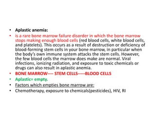 • Aplastic anemia:
• is a rare bone marrow failure disorder in which the bone marrow
stops making enough blood cells (red blood cells, white blood cells,
and platelets). This occurs as a result of destruction or deficiency of
blood-forming stem cells in your bone marrow, in particular when
the body’s own immune system attacks the stem cells. However,
the few blood cells the marrow does make are normal. Viral
infections, ionizing radiation, and exposure to toxic chemicals or
drugs can also result in aplastic anemia.
• BONE MARROW---- STEM CELLS-----BLOOD CELLS
• Aplastic= empty.
• Factors which empties bone marrow are:
• Chemotherapy, exposure to chemicals(pesticides), HIV, RI
 