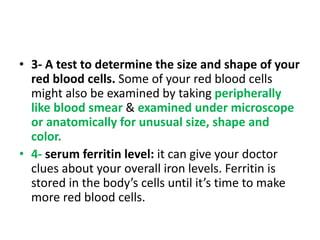 • 3- A test to determine the size and shape of your
red blood cells. Some of your red blood cells
might also be examined by taking peripherally
like blood smear & examined under microscope
or anatomically for unusual size, shape and
color.
• 4- serum ferritin level: it can give your doctor
clues about your overall iron levels. Ferritin is
stored in the body’s cells until it’s time to make
more red blood cells.
 