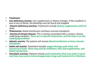 • Treatment:
• Iron deficiency anemia: Iron supplements or dietary changes. If the condition is
due to loss of blood, the bleeding must be found and stopped
• .Vitamin deficiency anemias: Treatments include dietary supplements and B-12
shots.
• Thalassemia: blood transfusions and bone marrow transplants
• .Anemia of chronic disease: This is anemia associated with a serious, chronic
underlying condition. There are no specific treatments, and the focus is on the
underlying condition
• Aplastic anemia: The patient will receive blood transfusions or bone marrow
transplants.
• Sickle cell anemia: Treatment includes oxygen therapy, pain relief, and
intravenous fluids. There may also be antibiotics, folic acid supplements, and
blood transfusions.
• Hemolytic anemias: Patients should avoid medication that may make it worse
and they may receive immunosuppressant drugs and treatment for infections.
 