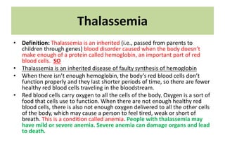 Thalassemia
• Definition: Thalassemia is an inherited (i.e., passed from parents to
children through genes) blood disorder caused when the body doesn’t
make enough of a protein called hemoglobin, an important part of red
blood cells. SO
• Thalassemia is an inherited disease of faulty synthesis of hemoglobin
• When there isn’t enough hemoglobin, the body’s red blood cells don’t
function properly and they last shorter periods of time, so there are fewer
healthy red blood cells traveling in the bloodstream.
• Red blood cells carry oxygen to all the cells of the body. Oxygen is a sort of
food that cells use to function. When there are not enough healthy red
blood cells, there is also not enough oxygen delivered to all the other cells
of the body, which may cause a person to feel tired, weak or short of
breath. This is a condition called anemia. People with thalassemia may
have mild or severe anemia. Severe anemia can damage organs and lead
to death.
 