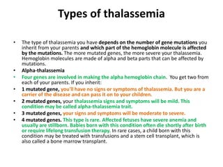 Types of thalassemia
• The type of thalassemia you have depends on the number of gene mutations you
inherit from your parents and which part of the hemoglobin molecule is affected
by the mutations. The more mutated genes, the more severe your thalassemia.
Hemoglobin molecules are made of alpha and beta parts that can be affected by
mutations.
• Alpha-thalassemia
• Four genes are involved in making the alpha hemoglobin chain. You get two from
each of your parents. If you inherit:
• 1 mutated gene, you'll have no signs or symptoms of thalassemia. But you are a
carrier of the disease and can pass it on to your children.
• 2 mutated genes, your thalassemia signs and symptoms will be mild. This
condition may be called alpha-thalassemia trait.
• 3 mutated genes, your signs and symptoms will be moderate to severe.
• 4 mutated genes. This type is rare. Affected fetuses have severe anemia and
usually are stillborn. Babies born with this condition often die shortly after birth
or require lifelong transfusion therapy. In rare cases, a child born with this
condition may be treated with transfusions and a stem cell transplant, which is
also called a bone marrow transplant.
 
