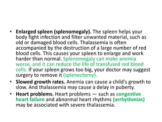 • Enlarged spleen (splenomegaly). The spleen helps your
body fight infection and filter unwanted material, such as
old or damaged blood cells. Thalassemia is often
accompanied by the destruction of a large number of red
blood cells. This causes your spleen to enlarge and work
harder than normal. Splenomegaly can make anemia
worse, and it can reduce the life of transfused red blood
cells. If your spleen grows too big, your doctor may suggest
surgery to remove it (splenectomy).
• Slowed growth rates. Anemia can cause a child's growth to
slow. And thalassemia may cause a delay in puberty.
• Heart problems. Heart problems — such as congestive
heart failure and abnormal heart rhythms (arrhythmias)
may be associated with severe thalassemia.
 
