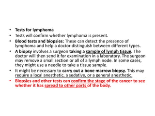 • Tests for lymphoma
• Tests will confirm whether lymphoma is present.
• Blood tests and biopsies: These can detect the presence of
lymphoma and help a doctor distinguish between different types.
• A biopsy involves a surgeon taking a sample of lymph tissue. The
doctor will then send it for examination in a laboratory. The surgeon
may remove a small section or all of a lymph node. In some cases,
they might use a needle to take a tissue sample.
• It might be necessary to carry out a bone marrow biopsy. This may
require a local anesthetic, a sedative, or a general anesthetic.
• Biopsies and other tests can confirm the stage of the cancer to see
whether it has spread to other parts of the body.
 