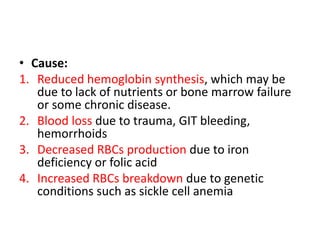 • Cause:
1. Reduced hemoglobin synthesis, which may be
due to lack of nutrients or bone marrow failure
or some chronic disease.
2. Blood loss due to trauma, GIT bleeding,
hemorrhoids
3. Decreased RBCs production due to iron
deficiency or folic acid
4. Increased RBCs breakdown due to genetic
conditions such as sickle cell anemia
 