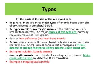Types
On the basis of the size of the red blood cells
• In general, there are three major types of anemia based upon size
of erythrocytes in peripheral blood.
• 1- Hypochromic or microcytic anemia If the red blood cells are
smaller than normal, The major causes of this type are normally
reduced amount of Hemoglobin.
• Such as iron deficiency (low level iron) anemia
• 2- normocytic anemia If the red blood cells size are normal in size
(but low in number), such as anemia that accompanies chronic
disease or anemia related to kidney disease, acute blood loss.
• Examples include= Aplastic anemia
• macrocytic anemia If red blood cells are larger than normal, Major
causes of this type are defective RBCs formation.
• Example is megaloblastic anemia
 