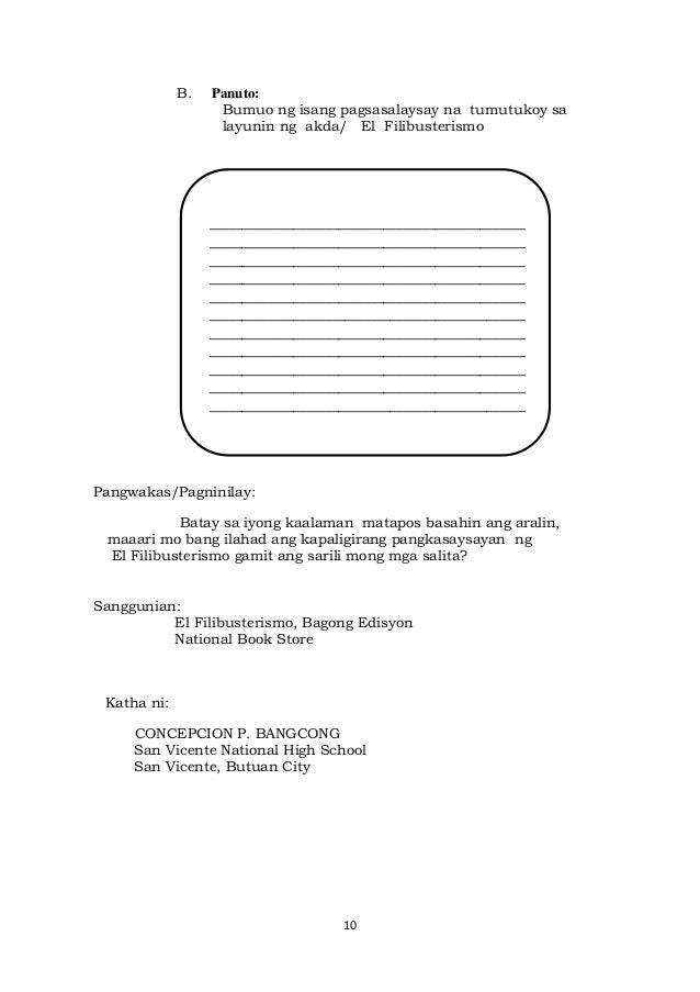10
B. Panuto:
Bumuo ng isang pagsasalaysay na tumutukoy sa
layunin ng akda/ El Filibusterismo
Pangwakas/Pagninilay:
Batay sa iyong kaalaman matapos basahin ang aralin,
maaari mo bang ilahad ang kapaligirang pangkasaysayan ng
El Filibusterismo gamit ang sarili mong mga salita?
Sanggunian:
El Filibusterismo, Bagong Edisyon
National Book Store
Katha ni:
CONCEPCION P. BANGCONG
San Vicente National High School
San Vicente, Butuan City
_________________________________________________
_________________________________________________
_________________________________________________
_________________________________________________
_________________________________________________
_________________________________________________
_________________________________________________
_________________________________________________
_________________________________________________
_________________________________________________
_________________________________________________
_________________________________________________
_________________________________________________
_________________________________________________
_________________________________________________
_________________________________________________
_________________________________________________
_________________________________________________
_________________________________________________
_________________________________________________
_________________________________________________
_________________________________________________
_________________________________________________
_________________________________________________
_________________________________________________
_________________________________________________
____
 