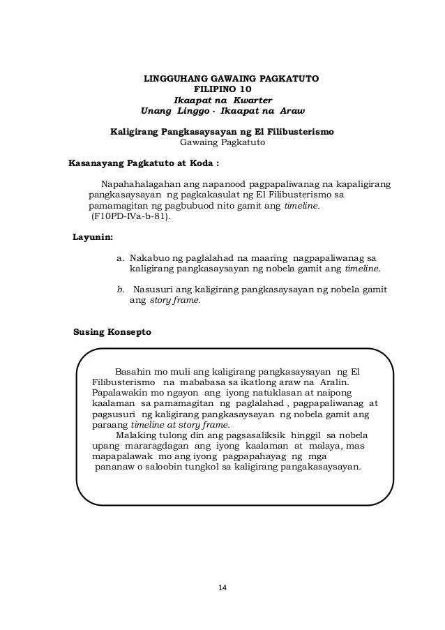 14
LINGGUHANG GAWAING PAGKATUTO
FILIPINO 10
Ikaapat na Kwarter
Unang Linggo - Ikaapat na Araw
Kaligirang Pangkasaysayan ng El Filibusterismo
Gawaing Pagkatuto
Kasanayang Pagkatuto at Koda :
Napahahalagahan ang napanood pagpapaliwanag na kapaligirang
pangkasaysayan ng pagkakasulat ng El Filibusterismo sa
pamamagitan ng pagbubuod nito gamit ang timeline.
(F10PD-IVa-b-81).
Layunin:
a. Nakabuo ng paglalahad na maaring nagpapaliwanag sa
kaligirang pangkasaysayan ng nobela gamit ang timeline.
b. Nasusuri ang kaligirang pangkasaysayan ng nobela gamit
ang story frame.
Susing Konsepto
Basahin mo muli ang kaligirang pangkasaysayan ng El
Filibusterismo na mababasa sa ikatlong araw na Aralin.
Papalawakin mo ngayon ang iyong natuklasan at naipong
kaalaman sa pamamagitan ng paglalahad , pagpapaliwanag at
pagsusuri ng kaligirang pangkasaysayan ng nobela gamit ang
paraang timeline at story frame.
Malaking tulong din ang pagsasaliksik hinggil sa nobela
upang mararagdagan ang iyong kaalaman at malaya, mas
mapapalawak mo ang iyong pagpapahayag ng mga
pananaw o saloobin tungkol sa kaligirang pangakasaysayan.
 
