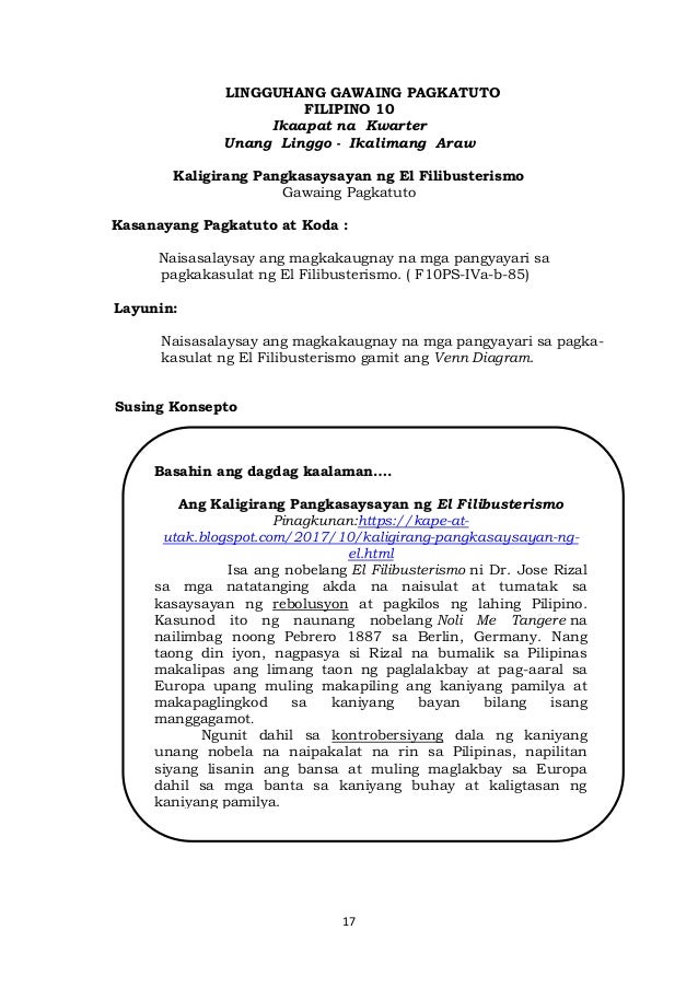 17
LINGGUHANG GAWAING PAGKATUTO
FILIPINO 10
Ikaapat na Kwarter
Unang Linggo - Ikalimang Araw
Kaligirang Pangkasaysayan ng El Filibusterismo
Gawaing Pagkatuto
Kasanayang Pagkatuto at Koda :
Naisasalaysay ang magkakaugnay na mga pangyayari sa
pagkakasulat ng El Filibusterismo. ( F10PS-IVa-b-85)
Layunin:
Naisasalaysay ang magkakaugnay na mga pangyayari sa pagka-
kasulat ng El Filibusterismo gamit ang Venn Diagram.
Susing Konsepto
Basahin ang dagdag kaalaman….
Ang Kaligirang Pangkasaysayan ng El Filibusterismo
Pinagkunan:https://kape-at-
utak.blogspot.com/2017/10/kaligirang-pangkasaysayan-ng-
el.html
Isa ang nobelang El Filibusterismo ni Dr. Jose Rizal
sa mga natatanging akda na naisulat at tumatak sa
kasaysayan ng rebolusyon at pagkilos ng lahing Pilipino.
Kasunod ito ng naunang nobelang Noli Me Tangere na
nailimbag noong Pebrero 1887 sa Berlin, Germany. Nang
taong din iyon, nagpasya si Rizal na bumalik sa Pilipinas
makalipas ang limang taon ng paglalakbay at pag-aaral sa
Europa upang muling makapiling ang kaniyang pamilya at
makapaglingkod sa kaniyang bayan bilang isang
manggagamot.
Ngunit dahil sa kontrobersiyang dala ng kaniyang
unang nobela na naipakalat na rin sa Pilipinas, napilitan
siyang lisanin ang bansa at muling maglakbay sa Europa
dahil sa mga banta sa kaniyang buhay at kaligtasan ng
kaniyang pamilya.
 