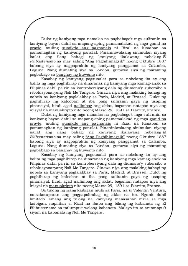 18
Dulot ng kaniyang mga namalas na pagbabago’t mga suliranin sa
kaniyang bayan dahil sa mapang-aping pamamalakad ng mga ganid na
prayle, muling sumikdo ang pagnanais ni Rizal na lumaban sa
pamamagitan ng kaniyang panulat. Pinaniniwalaang sinimulan niyang
isulat ang ilang bahagi ng kaniyang ikalawang nobelang El
Filibusterismo na may saling “Ang Paghihimagsik” noong Oktubre 1887
habang siya ay nagpapraktis ng kaniyang panggamot sa Calamba,
Laguna. Nang dumating siya sa London, gumawa siya ng maraming
pagbabago sa banghay ng kuwento nito.
Kasabay ng kaniyang pagsusulat para sa nobelang ito ay ang
balita ng mga paghihirap na dinaranas ng kaniyang mga kamag-anak sa
Pilipinas dahil pa rin sa kontrobersiyang dala ng diumano’y subersibo o
rebolusyonaryong Noli Me Tangere. Ginawa niya ang malaking bahagi ng
nobela sa kaniyang paglalakbay sa Paris, Madrid, at Brussel. Dulot ng
paghihirap ng kalooban at iba pang suliranin gaya ng usaping
pinansiyal, hindi agad nailimbag ang aklat, bagaman natapos niya ang
inisyal na manuskripto nito noong Marso 29, 1891 sa Biarritz, France.
Dulot ng kaniyang mga namalas na pagbabago’t mga suliranin sa
kaniyang bayan dahil sa mapang-aping pamamalakad ng mga ganid na
prayle, muling sumikdo ang pagnanais ni Rizal na lumaban sa
pamamagitan ng kaniyang panulat. Pinaniniwalaang sinimulan niyang
isulat ang ilang bahagi ng kaniyang ikalawang nobelang El
Filibusterismo na may saling “Ang Paghihimagsik” noong Oktubre 1887
habang siya ay nagpapraktis ng kaniyang panggamot sa Calamba,
Laguna. Nang dumating siya sa London, gumawa siya ng maraming
pagbabago sa banghay ng kuwento nito.
Kasabay ng kaniyang pagsusulat para sa nobelang ito ay ang
balita ng mga paghihirap na dinaranas ng kaniyang mga kamag-anak sa
Pilipinas dahil pa rin sa kontrobersiyang dala ng diumano’y subersibo o
rebolusyonaryong Noli Me Tangere. Ginawa niya ang malaking bahagi ng
nobela sa kaniyang paglalakbay sa Paris, Madrid, at Brussel. Dulot ng
paghihirap ng kalooban at iba pang suliranin gaya ng usaping
pinansiyal, hindi agad nailimbag ang aklat, bagaman natapos niya ang
inisyal na manuskripto nito noong Marso 29, 1891 sa Biarritz, France.
Sa tulong ng isang kaibigan mula sa Paris, na si Valentin Ventura,
naisakatuparan ang pagpapalimbag ng aklat na ito. Ngunit dahil
limitado lamang ang tulong na kaniyang maaasahan mula sa mga
kaibigan, napilitan si Rizal na ibaba ang bilang ng kabanata ng El
Filibusterismo sa tatlumpu’t walong kabanata. Malayo ito sa animnapu’t
siyam na kabanata ng Noli Me Tangere .
 