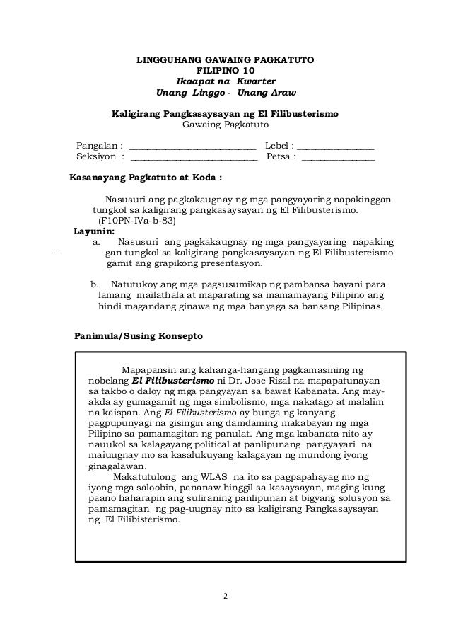 2
LINGGUHANG GAWAING PAGKATUTO
FILIPINO 10
Ikaapat na Kwarter
Unang Linggo - Unang Araw
Kaligirang Pangkasaysayan ng El Filibusterismo
Gawaing Pagkatuto
Pangalan : ____________________________ Lebel : _________________
Seksiyon : ____________________________ Petsa : ________________
Kasanayang Pagkatuto at Koda :
Nasusuri ang pagkakaugnay ng mga pangyayaring napakinggan
tungkol sa kaligirang pangkasaysayan ng El Filibusterismo.
(F10PN-IVa-b-83)
Layunin:
a. Nasusuri ang pagkakaugnay ng mga pangyayaring napaking
– gan tungkol sa kaligirang pangkasaysayan ng El Filibustereismo
gamit ang grapikong presentasyon.
b. Natutukoy ang mga pagsusumikap ng pambansa bayani para
lamang mailathala at maparating sa mamamayang Filipino ang
hindi magandang ginawa ng mga banyaga sa bansang Pilipinas.
Panimula/Susing Konsepto
Mapapansin ang kahanga-hangang pagkamasining ng
nobelang El Filibusterismo ni Dr. Jose Rizal na mapapatunayan
sa takbo o daloy ng mga pangyayari sa bawat Kabanata. Ang may-
akda ay gumagamit ng mga simbolismo, mga nakatago at malalim
na kaispan. Ang El Filibusterismo ay bunga ng kanyang
pagpupunyagi na gisingin ang damdaming makabayan ng mga
Pilipino sa pamamagitan ng panulat. Ang mga kabanata nito ay
nauukol sa kalagayang political at panlipunang pangyayari na
maiuugnay mo sa kasalukuyang kalagayan ng mundong iyong
ginagalawan.
Makatutulong ang WLAS na ito sa pagpapahayag mo ng
iyong mga saloobin, pananaw hinggil sa kasaysayan, maging kung
paano haharapin ang suliraning panlipunan at bigyang solusyon sa
pamamagitan ng pag-uugnay nito sa kaligirang Pangkasaysayan
ng El Filibisterismo.
 