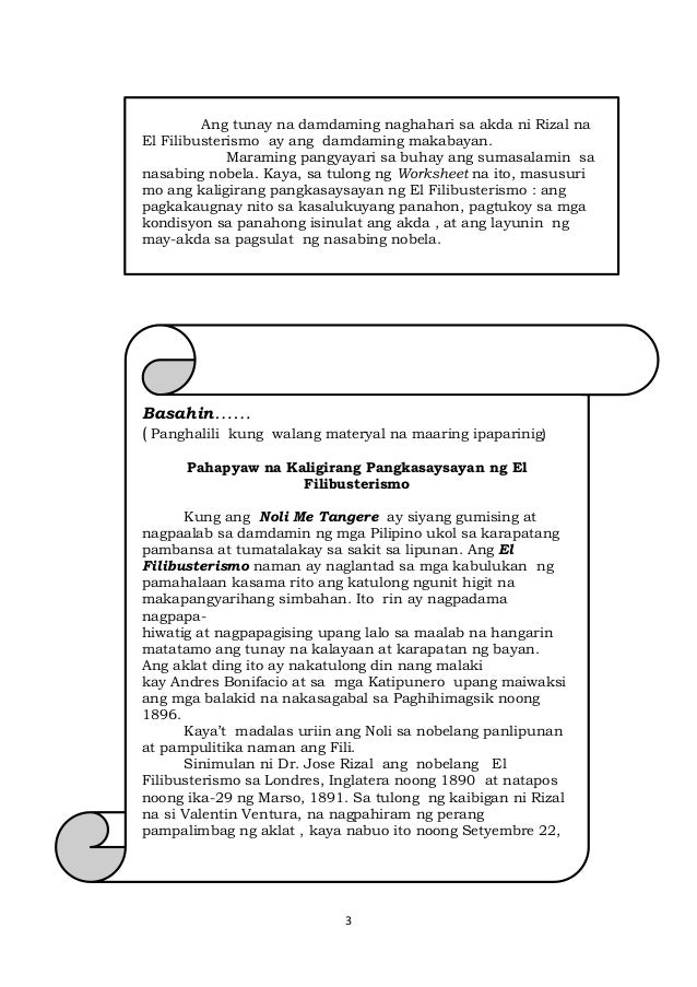 3
Ang tunay na damdaming naghahari sa akda ni Rizal na
El Filibusterismo ay ang damdaming makabayan.
Maraming pangyayari sa buhay ang sumasalamin sa
nasabing nobela. Kaya, sa tulong ng Worksheet na ito, masusuri
mo ang kaligirang pangkasaysayan ng El Filibusterismo : ang
pagkakaugnay nito sa kasalukuyang panahon, pagtukoy sa mga
kondisyon sa panahong isinulat ang akda , at ang layunin ng
may-akda sa pagsulat ng nasabing nobela.
Basahin……
( Panghalili kung walang materyal na maaring ipaparinig)
Pahapyaw na Kaligirang Pangkasaysayan ng El
Filibusterismo
Kung ang Noli Me Tangere ay siyang gumising at
nagpaalab sa damdamin ng mga Pilipino ukol sa karapatang
pambansa at tumatalakay sa sakit sa lipunan. Ang El
Filibusterismo naman ay naglantad sa mga kabulukan ng
pamahalaan kasama rito ang katulong ngunit higit na
makapangyarihang simbahan. Ito rin ay nagpadama
nagpapa-
hiwatig at nagpapagising upang lalo sa maalab na hangarin
matatamo ang tunay na kalayaan at karapatan ng bayan.
Ang aklat ding ito ay nakatulong din nang malaki
kay Andres Bonifacio at sa mga Katipunero upang maiwaksi
ang mga balakid na nakasagabal sa Paghihimagsik noong
1896.
Kaya’t madalas uriin ang Noli sa nobelang panlipunan
at pampulitika naman ang Fili.
Sinimulan ni Dr. Jose Rizal ang nobelang El
Filibusterismo sa Londres, Inglatera noong 1890 at natapos
noong ika-29 ng Marso, 1891. Sa tulong ng kaibigan ni Rizal
na si Valentin Ventura, na nagpahiram ng perang
pampalimbag ng aklat , kaya nabuo ito noong Setyembre 22,
1891.
 