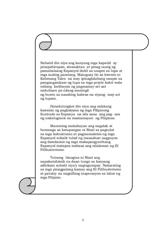 5
Nabatid din niya ang kanyang mga kapatid ay
pinapahirapan, sinasaktan at pinag-uusig ng
pamahalaang Espanyol dahil sa usapin sa lupa at
mga maling paratang. Maiugnay ito sa kwento ni
Kabesang Tales na may ipinaglalabang usapin sa
pangangamkam ng lupa sa mga prayle kahit wala
ssilang katibayan ng pagmamay-ari aat
nakuhaan pa nilang maningil
ng buwis sa nasabing kabesa na siyang may-ari
ng lupain.
Ikinalulungkot din niya ang nakitang
kawalan ng pagkakaisa ng mga Pilipinong
Ilustrado sa Espanya na sila sana ang pag- asa
ng nakalugmok na mamamayan ng Pilipinas.
Maraming makabayan ang nagalak at
humanga sa katapangan ni Rizal sa pagsulat
sa mga kabuktutan at pagmamalabis ng mga
Espanyol subalit tulad ng inaasahan nagpuyos
ang damdamin ng mga makapangyarihang
Espanyol matapos mabasa ang nilalaman ng El
Filibusterismo.
Totoong binagtas ni Rizal ang
napakatahimik na daan tungo sa kanyang
adhikain subalit siya’y nagtagumpay. Nakarating
sa mga pinagpalang kamay ang El Filibusterismo
at patuloy na nagsilbing insperasyon sa lahat ng
mga Pilipino.
 