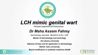 Perianal Langerhans cell histiocytosis
Dr Maha Assem Fahmy
Dermatology specialist. Mediclinic Al-Ain UAE
Master of dermatology and andrology
Ain-shams university
Diploma of laser and its application in dermatology
NILES, Cairo university
Board certification in aesthetic medicine AAAM
 