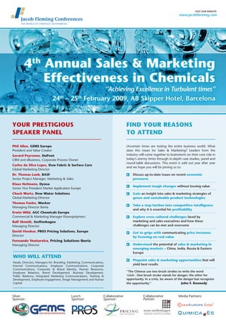 visit our website:
                                                                                                                        www.jacobfleming.com




        4th Annual Sales & Marketing
            Effectiveness in Chemicals
                                                ‘’Achieving Excellence in Turbulent times’’
                              24th – 25th February 2009, Ab skipper Hotel, barcelona



Your prEStigiouS                                                                   Find Your rEASonS
SpEAkEr pAnEl                                                                      to AttEnd

phil Allen, gEMS Europe                                                            Uncertain times are testing the entire business world. What
President and Value Creator                                                        does this mean for Sales & Marketing? Leaders from the
                                                                                   industry will come together to brainstorm on their core role in
gerard peyronne, dupont
                                                                                   today’s stormy times through in-depth case studies, panel and
CRM and eBusiness, Corporate Process Owner
                                                                                   round-table discussions. This event is sold out year after year
Carlos da Silva lopes, dow Fabric & Surface Care
                                                                                   and we hope you will be joining us to:
Global Marketing Director
                                                                                       Discuss up-to-date issues on recent economic
dr. thomas lueb, BASF
                                                                                       pressures
Senior Project Manager, Marketing & Sales
klaus hofmann, dynea
                                                                                       implement tough changes without loosing value
Senior Vice President Market Application Europe
Chuck Martz, dow Water Solutions                                                       gain an insight into sales & marketing strategies of
Global Marketing Director                                                              green and sustainable product technologies
thomas Funke, Wacker
                                                                                       take a step further into competitive intelligence
Managing Director Iberia
                                                                                       and why it is essential for profitability
Erwin Wild, AgC Chemicals Europe
Commercial & Marketing Manager Fluoropolymers                                          Explore cross-cultural challenges faced by
                                                                                       marketing and sales executives and how these
ralf Shmidt, Steffenhagen
                                                                                       challenges can be met and overcome
Managing Director
david Vinokur, proS pricing Solutions, Europe                                          get to grips with communicating price increases
Director                                                                               by focusing on real value
Fernando Ventureira, pricing Solutions iberia
                                                                                       understand the potential of sales & marketing in
Managing Director
                                                                                       emerging markets – China, india, russia & eastern
                                                                                       europe
Who Will AttEnd
                                                                                       pinpoint sales & marketing opportunities that will
Heads, Directors, Managers for: Branding, Marketing, Communications,
                                                                                       yield best results
Internal Communications, Employee Communications, Corporate
Communications, Corporate & Brand Identity, Human Resources,
                                                                                   ‘’the Chinese use two brush strokes to write the word
Employee Relations, Brand Development, Business Development,
                                                                                   ‘crisis’. one brush stroke stands for danger; the other for
Public Relations, Integrated Marketing Communications, Training &
                                                                                   opportunity. in a crisis, be aware of the danger-but recognize
Development, Employee Engagement, Image Management and Human
                                                                                                                           John F. kennedy
Capital.                                                                           the opportunity.’’



Silver                                     Lunch                   Collaborative              Collaborative            Media Partners:
Sponsor:                                   Sponsor:                Sponsor:                   Partner:
 