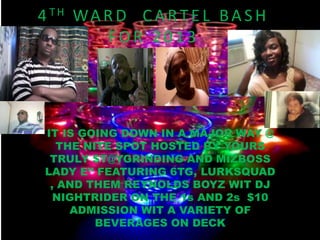 4 TH WA R D C A R T E L B A S H
        FOR 2013




IT IS GOING DOWN IN A MAJOR WAY @
   THE NITE SPOT HOSTED BY YOURS
 TRULY $T@YGRINDING AND MIZBOSS
LADY E’’ FEATURING 6TG, LURKSQUAD
 , AND THEM REYNOLDS BOYZ WIT DJ
  NIGHTRIDER ON THE 1s AND 2s $10
     ADMISSION WIT A VARIETY OF
         BEVERAGES ON DECK
 