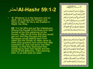 الحشر Al-Hashr 59:1-2 1]   Whatever is in the heavens and on earth, let it declare the Praises and Glory of Allah: for He is the Exalted in Might, the Wise.  [2]   It is He Who got out the Unbelievers among the People of the Book from their homes at the first gathering (of the forces). Little did ye think that they would get out: and they thought that their fortresses would defend them from Allah! But the (Wrath of) Allah came to them from quarters from which they little expected (it), and cast terror into their hearts, so that they destroyed their dwellings by their own hands and the hands of the Believers. Take warning, then, O ye with eyes (to see)!  