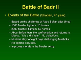 Battle of Badr II Events of the Battle  (Shaban, 4 th  year) Based on the challenge of Abou Sufian after Uhud 1500 Muslim fighters, 10 horses. 2000 Mushrik fighters, 50 horses. Abou Sufian fears the confrontation and returns to Mecca.  “it is a dry year”.  No objections. Muslims stay for eight days challenging Mushriks. No fighting occurred. Improves morale in the Muslim Army 