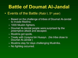 Battle of Doumat Al-Jandal Events of the Battle  (Rabi I, 5 th  year) Based on the challenge of tribes of Doumat Al-Jandal to invade Madina. 1000 Muslim fighters. Doumat Al-Jandal people were surprised by the preemptive attack and escaped. Muslims got spoils. Treaty with Uyayna bin Husayn.  (his tribe close to Doumat Al-Jandal ) Muslims stay for days challenging Mushriks. No fighting occurred. 