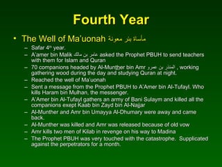 Fourth Year The Well of Ma’uonah   مأساة بئر معونة Safar 4 th  year. A’amer bin Malik  عامر بن مالك   asked the Prophet PBUH to send teachers with them for Islam and Quran 70 companions headed by Al-Mun th er bin Amr  المنذر بن عمرو   , working gathering wood during the day and studying Quran at night. Reached the well of Ma’uonah Sent a message from the Prophet PBUH to A’Amer bin Al-Tufayl. Who kills Haram bin Mulhan, the messenger. A’Amer bin Al-Tufayl gathers an army of Bani Sulaym and killed all the companions exept Kaab bin Zayd bin Al-Najjar Al-Munther and Amr bin Umayya Al-Dhumary were away and came back. Al-Munther was killed and Amr was released because of old vow  Amr kills two men of Kilab in revenge on his way to Madina The Prophet PBUH was very touched with the catastrophe.  Supplicated against the perpetrators for a month. 